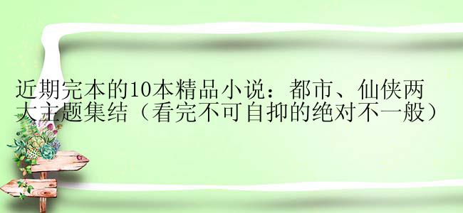 近期完本的10本精品小说：都市、仙侠两大主题集结（看完不可自抑的绝对不一般）