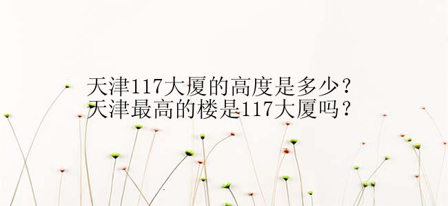 天津117大厦的高度是多少？天津最高的楼是117大厦吗？