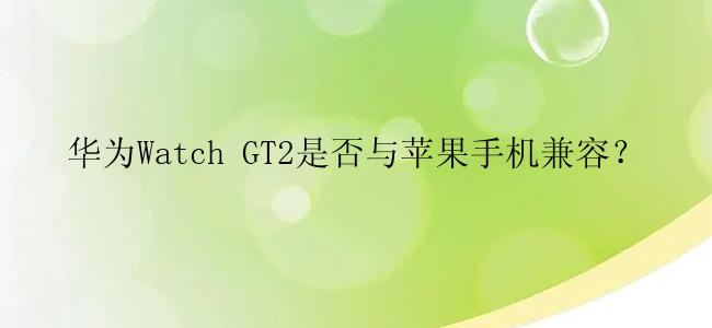 华为Watch GT2是否与苹果手机兼容？