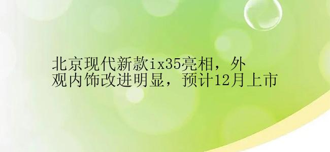 北京现代新款ix35亮相，外观内饰改进明显，预计12月上市