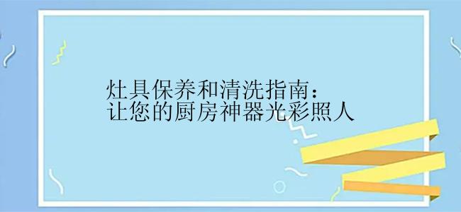 灶具保养和清洗指南：让您的厨房神器光彩照人