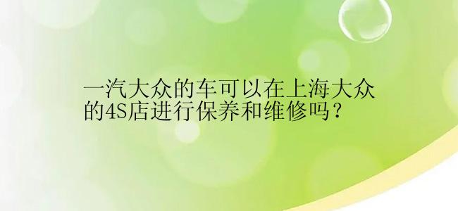 一汽大众的车可以在上海大众的4S店进行保养和维修吗？