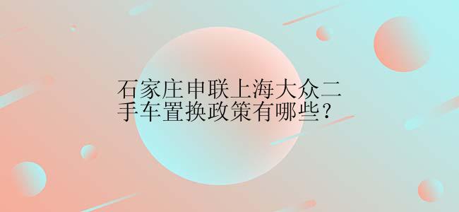 石家庄申联上海大众二手车置换政策有哪些？