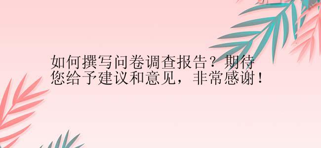 如何撰写问卷调查报告？期待您给予建议和意见，非常感谢！