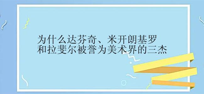 为什么达芬奇、米开朗基罗和拉斐尔被誉为美术界的三杰