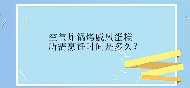 空气炸锅烤戚风蛋糕所需烹饪时间是多久？