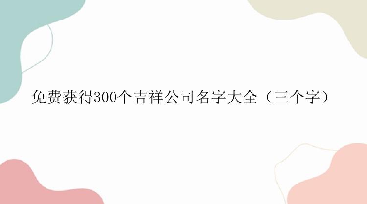 免费获得300个吉祥公司名字大全（三个字）