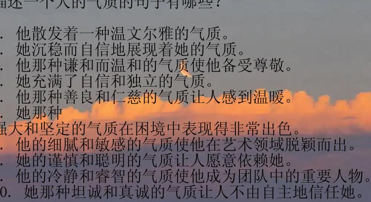 描述一个人的气质的句子有哪些？

1. 他散发着一种温文尔雅的气质。
2. 她沉稳而自信地展现着她的气质。
3. 他那种谦和而温和的气质使他备受尊敬。
4. 她充满了自信和独立的气质。
5. 他那种善良和仁慈的气质让人感到温暖。
6. 她那种强大和坚定的气质在困境中表现得非常出色。
7. 他的细腻和敏感的气质使他在艺术领域脱颖而出。
8. 她的谨慎和聪明的气质让人愿意依赖她。
9. 他的冷静和睿智的气质使他成为团队中的重要人物。
10. 她那种坦诚和真诚的气质让人不由自主地信任她。