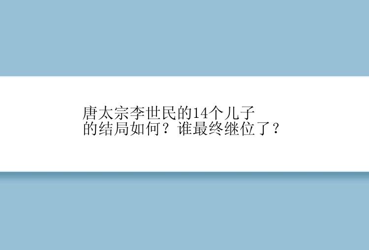 唐太宗李世民的14个儿子的结局如何？谁最终继位了？