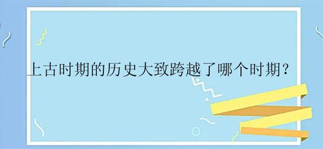 上古时期的历史大致跨越了哪个时期？