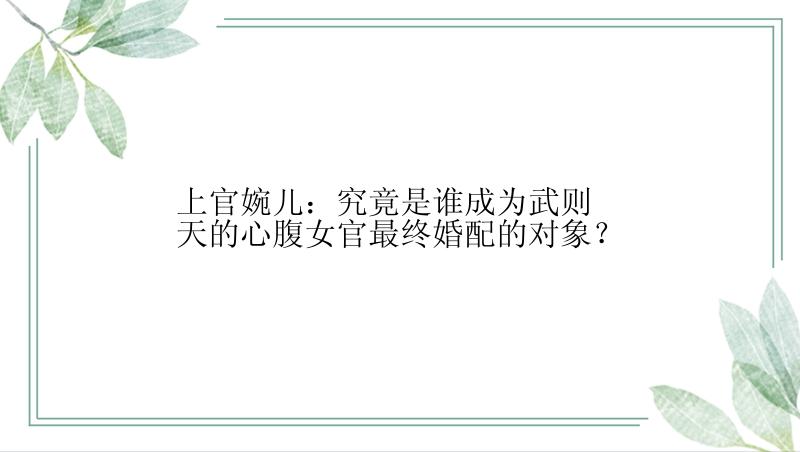 上官婉儿：究竟是谁成为武则天的心腹女官最终婚配的对象？