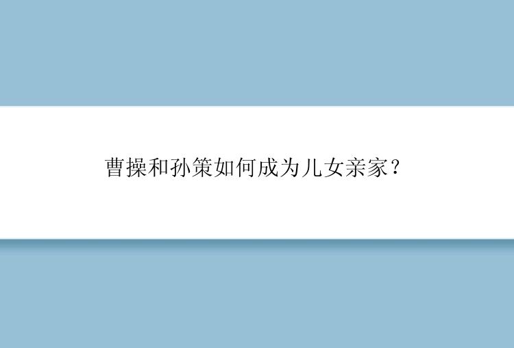 曹操和孙策如何成为儿女亲家？