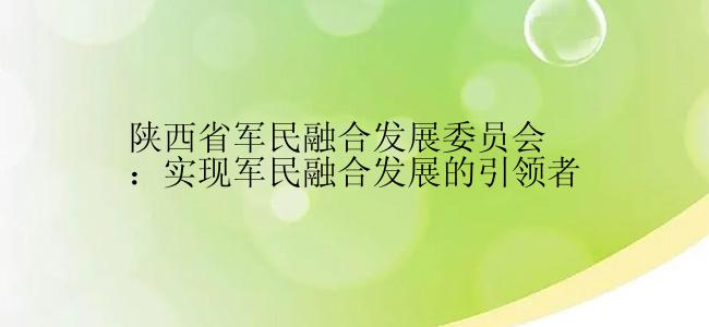 陕西省军民融合发展委员会：实现军民融合发展的引领者