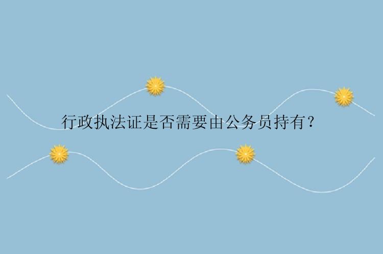 行政执法证是否需要由公务员持有？