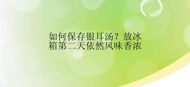 如何保存银耳汤？放冰箱第二天依然风味香浓