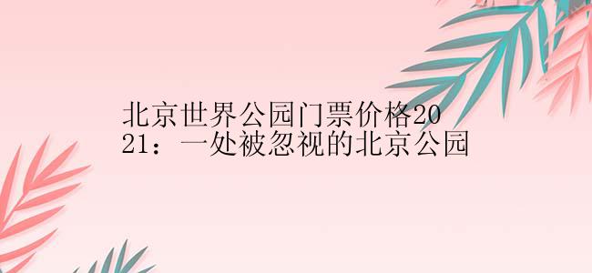 北京世界公园门票价格2021：一处被忽视的北京公园