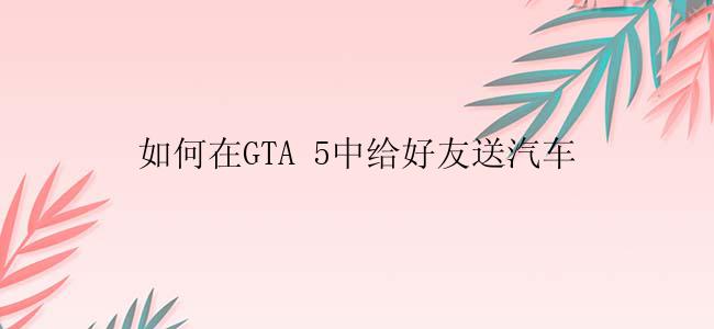 如何在GTA 5中给好友送汽车