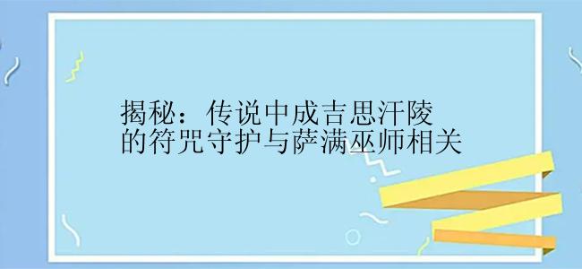 揭秘：传说中成吉思汗陵的符咒守护与萨满巫师相关