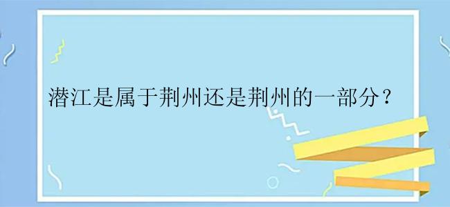 潜江是属于荆州还是荆州的一部分？