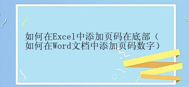 如何在Excel中添加页码在底部（如何在Word文档中添加页码数字）