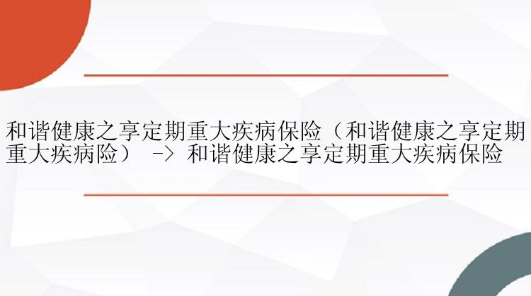 和谐健康之享定期重大疾病保险（和谐健康之享定期重大疾病险） -> 和谐健康之享定期重大疾病保险