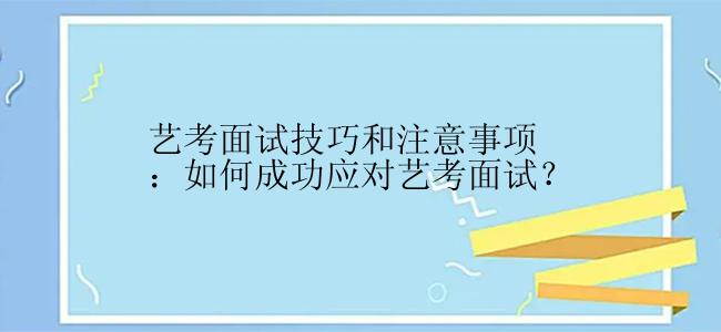 艺考面试技巧和注意事项：如何成功应对艺考面试？