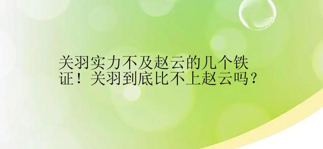 关羽实力不及赵云的几个铁证！关羽到底比不上赵云吗？