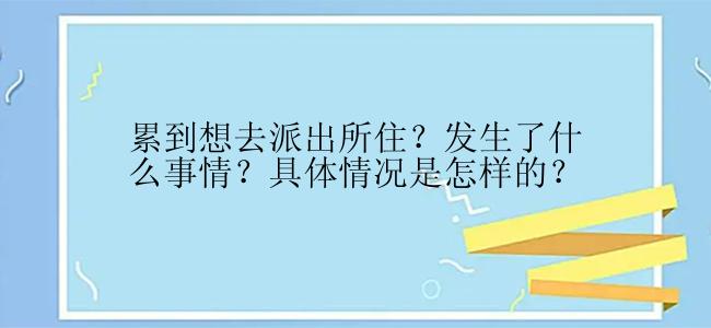 累到想去派出所住？发生了什么事情？具体情况是怎样的？