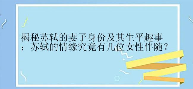 揭秘苏轼的妻子身份及其生平趣事：苏轼的情缘究竟有几位女性伴随？