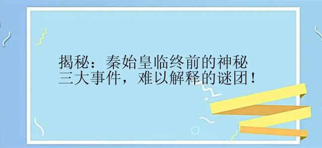 揭秘：秦始皇临终前的神秘三大事件，难以解释的谜团！