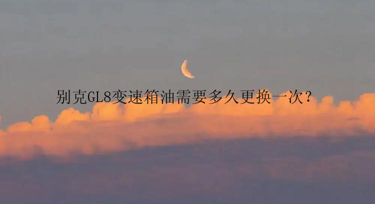 别克GL8变速箱油需要多久更换一次？