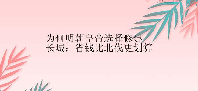 为何明朝皇帝选择修建长城：省钱比北伐更划算