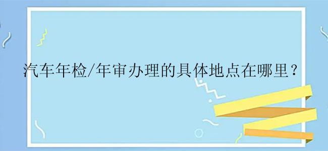 汽车年检/年审办理的具体地点在哪里？