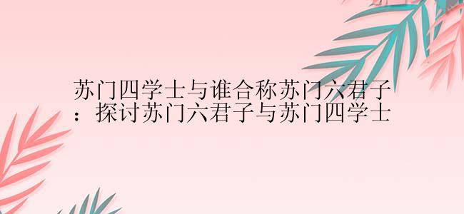 苏门四学士与谁合称苏门六君子：探讨苏门六君子与苏门四学士