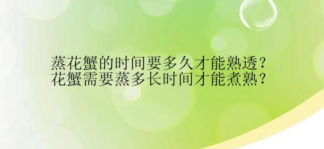 蒸花蟹的时间要多久才能熟透？花蟹需要蒸多长时间才能煮熟？