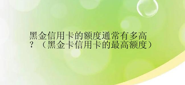 黑金信用卡的额度通常有多高？（黑金卡信用卡的最高额度）