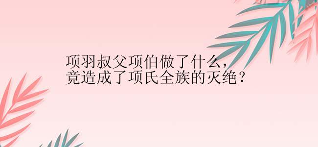 项羽叔父项伯做了什么，竟造成了项氏全族的灭绝？