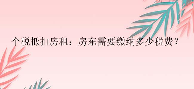 个税抵扣房租：房东需要缴纳多少税费？