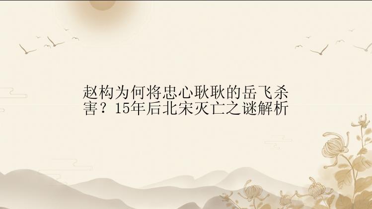 赵构为何将忠心耿耿的岳飞杀害？15年后北宋灭亡之谜解析