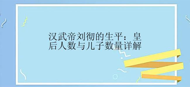 汉武帝刘彻的生平：皇后人数与儿子数量详解