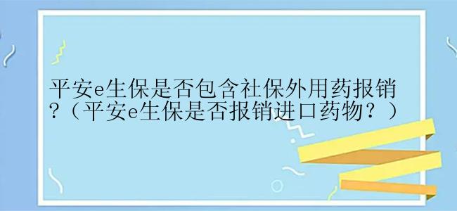 平安e生保是否包含社保外用药报销?（平安e生保是否报销进口药物？）