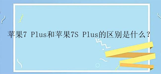 苹果7 Plus和苹果7S Plus的区别是什么？