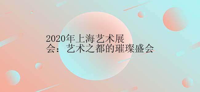 2020年上海艺术展会：艺术之都的璀璨盛会