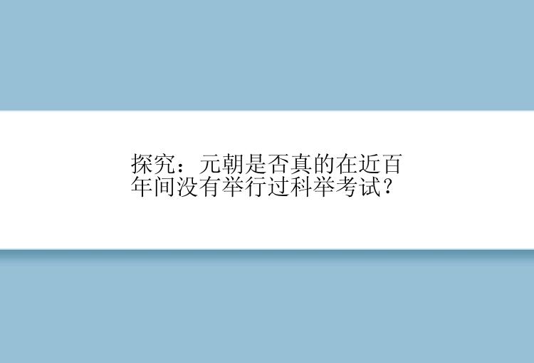 探究：元朝是否真的在近百年间没有举行过科举考试？