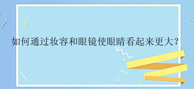 如何通过妆容和眼镜使眼睛看起来更大？