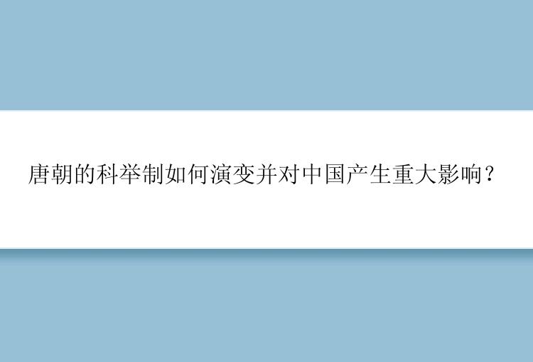 唐朝的科举制如何演变并对中国产生重大影响？