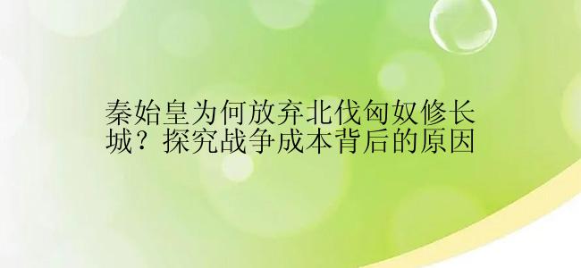 秦始皇为何放弃北伐匈奴修长城？探究战争成本背后的原因