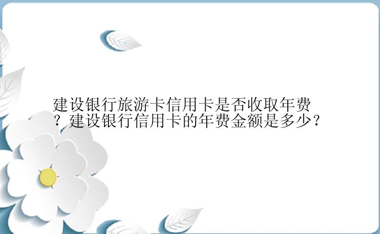 建设银行旅游卡信用卡是否收取年费？建设银行信用卡的年费金额是多少？