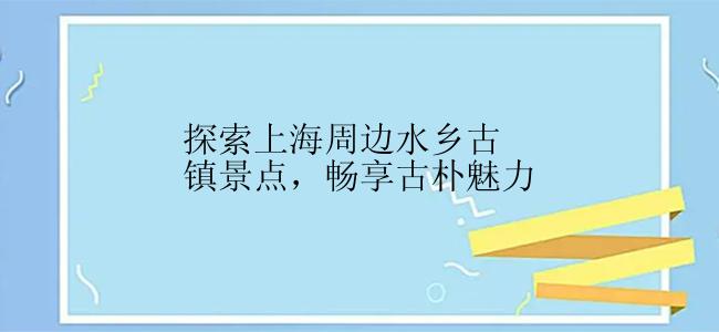 探索上海周边水乡古镇景点，畅享古朴魅力