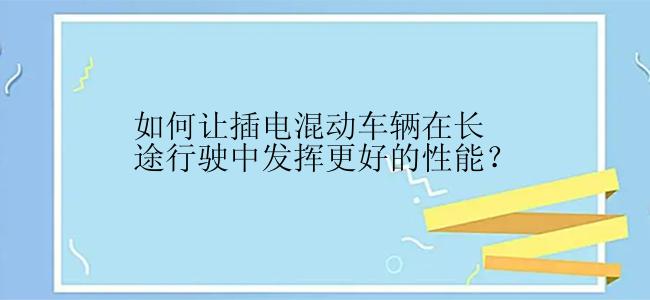 如何让插电混动车辆在长途行驶中发挥更好的性能？